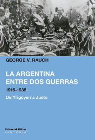 Title: La Argentina entre dos guerras, 1916-1938: De Yrigoyen a Justo, Author: George V. Rauch