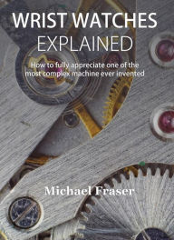 Title: Wrist Watches Explained: How to fully appreciate one of the most complex machine ever invented, Author: Michael Fraser
