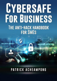 Title: Cybersafe for Business: The Anti-Hack Handbook for SMEs, Author: Patrick Acheampong