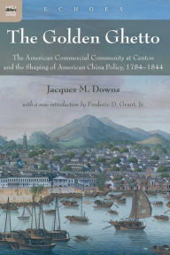 Title: The Golden Ghetto: The American Commercial Community at Canton and the Shaping of American China Policy, 1784-1844, Author: Jacques M. Downs