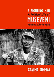 Title: A Fighting Man: A Political Life of Museveni Volume I, c.1944-1986, Author: Xavier Ogena