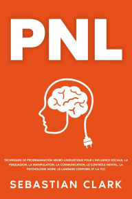 Title: PNL: Techniques de programmation neuro-linguistique pour l'influence sociale, la persuasion, la manipulation, la communication, le contrôle mental, la psychologie noire, le langage corporel et la TCC., Author: Sebastian Clark