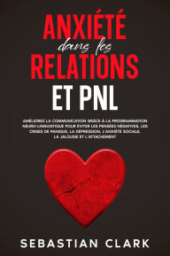 Title: Anxiété dans les relations et PNL: Améliorez la communication grâce à la programmation neuro-linguistique pour éviter les pensées négatives, les crises de panique, la dépression, l'anxiété sociale, la jalousie et l'attachement., Author: Sebastian Clark