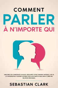 Title: Comment parler à n'importe qui: Améliorez vos compétences sociales, développez votre charisme, maîtrisez l'art de la conversation et devenez sociable pour vous faire de vrais amis et créer des relations profondes., Author: Sebastian Clark