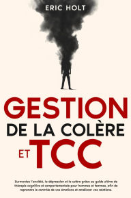 Title: Gestion de la colère et TCC: Surmontez l'anxiété, la dépression et la colère grâce au guide ultime de thérapie cognitive et comportementale pour hommes et femmes, afin de reprendre le contrôle de vos émotions et améliorer vos relations., Author: Eric Holt
