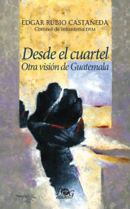 Title: Desde el cuartel: Otra visión de Guatemala, Author: Edgar Rubio Castañeda
