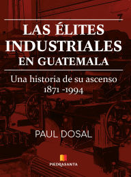 Title: Las élites industriales en Guatemala: Una historia de su ascenso 1871 - 1994, Author: Paul Dosal