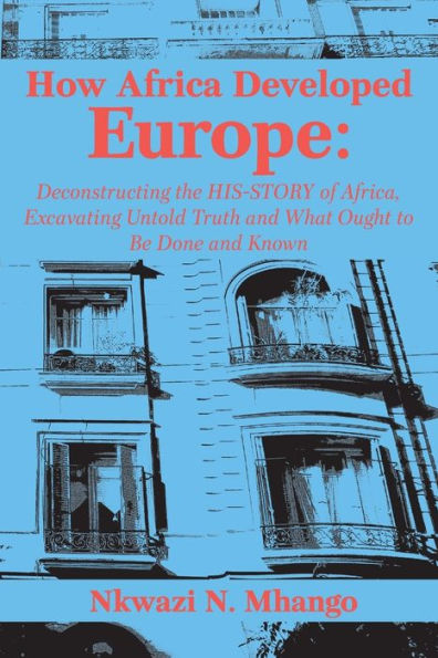 How Africa Developed Europe: Deconstructing the His-story of Africa, Excavating Untold Truth and What Ought to Be Done and Known