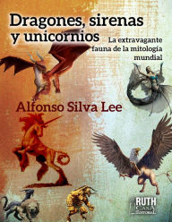 Title: Dragones, sirenas y unicornios. La extravagante fauna de la mitología mundial, Author: Alfonso Silva Lee