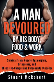 Title: A Man Devoured by His Body, Food & Work: Survival from Muscle Dysmorphia, Orthorexia, and Obsessive-Compulsive Personality Disorder, Author: Stuart McRobert