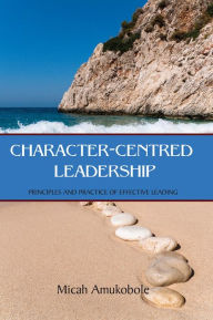 Title: Character-Centred Leadership: Principles and Practice of Effective Leading, Author: Micah Amukobole