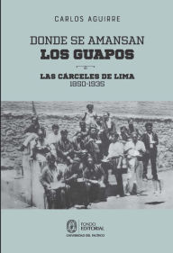 Title: Donde se amansan los guapos: las cárceles de Lima, 1850-1935, Author: Carlos Aguirre