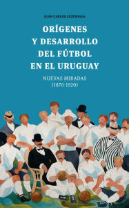 Title: Orígenes y desarrollo del fútbol en el Uruguay: Nuevas miradas (1870-1920), Author: Juan Carlos Luzuriaga