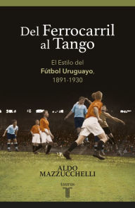 Title: Del ferrocarril al tango: El Estilo del Fútbol Uruguayo, 1891-1930, Author: Aldo Mazzucchelli