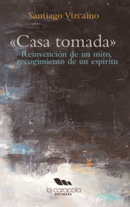 Title: Casa Tomada: Reinvención de un mito, recogimiento de un espíritu, Author: Santiago Vizcaíno