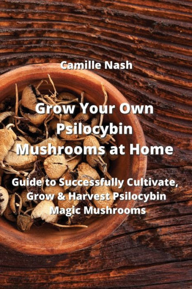 Grow Your Own Psilocybin Mushrooms at Home: Guide to Successfully Cultivate, Grow & Harvest Psilocybin Magic Mushrooms