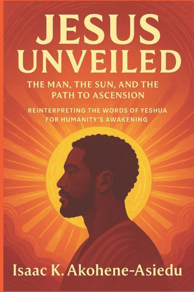 Jesus Unveiled: The Man, the Sun, and the Path to Ascension: Reinterpreting the Words of Yeshua (Jesus) for Humanity's Awakening
