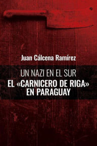Title: Un nazi en el sur: El carnicero de Riga en Paraguay, Author: Juan Cálcena Ramírez