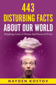 Title: 443 Disturbing Facts about Our World: Shocking, Ironic or Simply Sad Pieces of Trivia, Author: Nayden Kostov