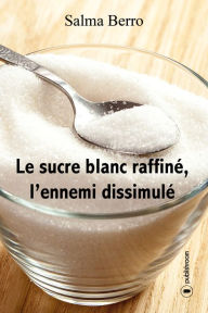 Title: Le sucre blanc raffiné, l'ennemi dissimulé: L'histoire du sucre et de ses propriétés, Author: Salma Berro