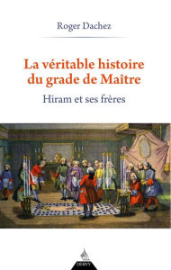 Title: La Véritable Histoire du grade de Maître - Hiram et ses Frères, Author: Roger Dachez