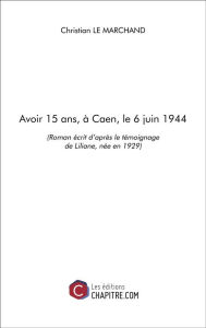 Title: Avoir 15 ans, à Caen, le 6 juin 1944: (Roman écrit d'après le témoignage de Liliane, née en 1929), Author: Christian Le Marchand