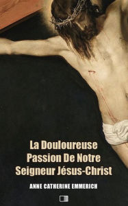 Title: La Douloureuse Passion de Notre Seigneur Jésus-Christ (Premium Ebook): Précédé de LA DERNIÈRE CÈNE DE N.-S. JÉSUS-CHRIST, Author: Anne Catherine Emmerich