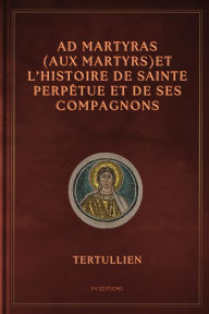Title: Ad Martyras (Aux Martyrs) et l'Histoire de Sainte Perpétue et de ses compagnons: Précédé par De la fuite pendant la persécution, Author: Tertullien