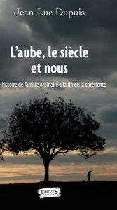 Title: L'aube, le siècle et nous: Histoire de famille ordinaire à la fin de la chrétienté, Author: Jean-Luc Dupuis