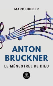 Title: Anton Bruckner: Le ménestrel de Dieu, Author: Marc Hueber