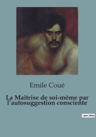 Title: La Maîtrise de soi-même par l'autosuggestion consciente, Author: Emile Coué