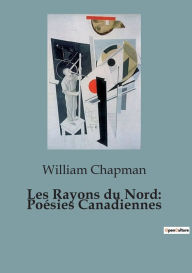 Title: Les Rayons du Nord: Poésies Canadiennes, Author: William Chapman