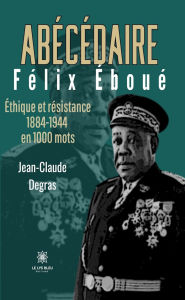 Title: Abécédaire Félix Éboué: Éthique et résistance 1884-1944 en 1000 mots, Author: Jean-Claude Degras