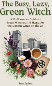 Title: The Busy, Lazy, Green Witch: A No-Nonsense Guide to Green Witchcraft & Magic, for the Modern Witch on the Go, Author: Rose Quinn