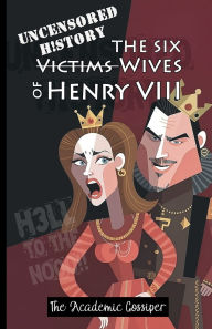 Title: Uncensored History The Six Wives of Henry VIII: The True & Raw Renaissance Stories of Anne Boleyn, Anne of Cleves, Jane & The Catherines as Told by your Messy Bestie, Author: The Academic Gossiper