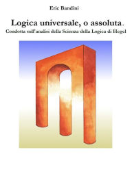 Title: Logica universale, o assoluta.: Condotta sull'analisi della Scienza della logica di Hegel, Author: Eric Bandini