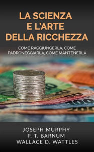 Title: La Scienza e l'Arte della Ricchezza: Come raggiungerla, come padroneggiarla, come mantenerla, Author: Wallace D. Wattles