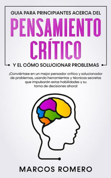 Guia para principiantes acerca del Pensamiento Crítico y el cómo Solucionar problemas: ¡Conviértase en un mejor pensador crítico y solucionador de problemas, usando herramientas y técnicas secretas que impulsarán estas habilidades y su toma de decisiones