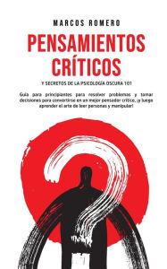 Title: Pensamientos Críticos y Secretos de la Psicología Oscura 101: Guía para principiantes para resolver problemas y tomar decisiones para convertirse en un mejor pensador crítico, ¡y luego aprender el arte de leer personas y manipular!, Author: Marcos Romero