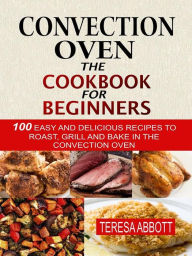 Title: Convection Oven: The Cookbook For Beginners: 100 Easy And Delicious Recipes To Roast, Grill And Bake In The Convection Oven, Author: Teresa Abbott