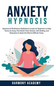 Title: Anxiety Hypnosis: Hypnosis & Mindfulness Meditation Scripts for Beginners to Help Stress Go Away, Pain Relief, Panic Attacks, SelfHealing, and Relaxation to Quiet the Mind in Difficult Times., Author: Harmony Academy