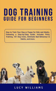 Title: Dog Training Guide for Beginners: How To Train Your Dog or Puppy for Kids and Adults: A Step-by-Step Guide Including Potty Training, 23 Dog Tricks, Eliminating Bad Behavior, and More, Author: Lucy Williams