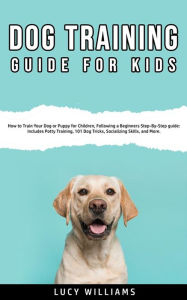 Title: Dog Training Guide For Kids: How to Train Your Dog or Puppy for Children, Following a Beginners Step-By-Step Guide: Includes Potty Training, Dog Tricks, Socializing Skills, and More, Author: Lucy Williams