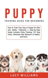 Title: Puppy Training Guide for Beginners: How to Train Your Dog or Puppy for Kids and Adults, Following a Step-by-Step Guide: Includes Potty Training, 101 Dog tricks, Eliminate Bad Behavior & Habits, and more., Author: Lucy Williams