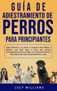 Title: Guía de Adiestramiento de Perros Para Principiantes: Cómo entrenar a tu perro o cachorro para niños y adultos: una guía paso a paso que incluye entrenamiento para ir al baño, 23 trucos para perros, eliminación del mal comportamiento y más, Author: Lucy Williams