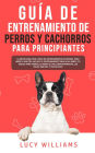 Guía de Entrenamiento de Perros y Cachorros Para Principiantes: La Mejor Guía Paso a Paso de Entrenamiento de Perros Para Niños y Adultos: Incluye el entrenamiento Para ir al Baño, 101 Trucos Para Perros, Eliminar el Mal Comportamiento, los Malos Hábitos,