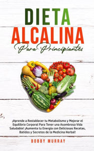 Title: Dieta Alcalina Para Principiantes: ¡Aprende a restablecer tu metabolismo y mejorar el equilibrio corporal para tener una asombrosa vida saludable! ¡Aumenta tu energía con deliciosas recetas, batidos y secretos de la medicina herbal!, Author: Bobby Murray