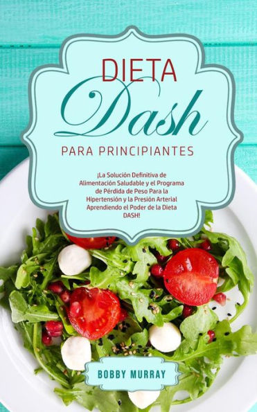 Dieta DASH Para Principiantes: ¡La Solución Definitiva de Alimentación Saludable y el Programa de Pérdida de Peso para la Hipertensión y la Presión Arterial Aprendiendo el Poder de la Dieta DASH!