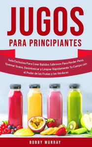 Title: Jugos Para Principiantes: Guía Exclusiva para Crear Batidos Sabrosos para Perder Peso, Quemar Grasa, Desintoxicar y Limpiar Rápidamente Tu Cuerpo con el Poder de las Frutas y las Verduras, Author: Bobby Murray