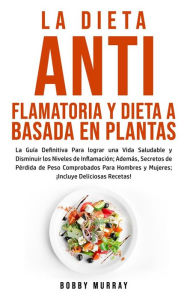 Title: La Dieta Antiflamatoria y Dieta a Basada en Plantas Para Principiantes: La Guía Definitiva Para lograr una Vida Saludable y Disminuir los Niveles de Inflamación; Además, Secretos de Pérdida de Peso Comprobados Para Hombres y Mujeres; ¡Incluye Deliciosas R, Author: Bobby Murray